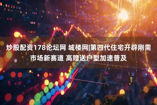 炒股配资178论坛网 城楼网|第四代住宅开辟刚需市场新赛道 高赠送户型加速普及