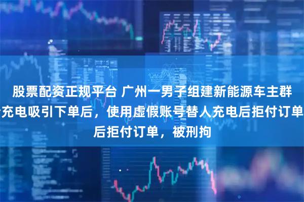 股票配资正规平台 广州一男子组建新能源车主群，以低价充电吸引下单后，使用虚假账号替人充电后拒付订单，被刑拘