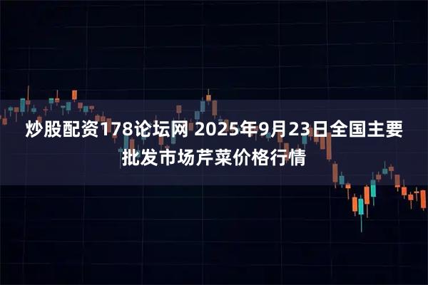 炒股配资178论坛网 2025年9月23日全国主要批发市场芹菜价格行情