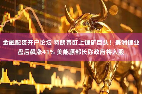 金融配资开户论坛 特朗普盯上锂矿巨头！美洲锂业盘后飙涨41% 美能源部长称政府将入股