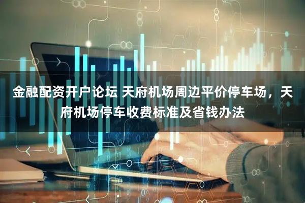金融配资开户论坛 天府机场周边平价停车场，天府机场停车收费标准及省钱办法