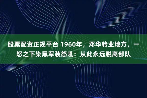 股票配资正规平台 1960年，邓华转业地方，一怒之下染黑军装怒吼：从此永远脱离部队