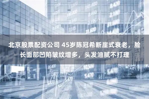 北京股票配资公司 45岁陈冠希断崖式衰老，脸长面部凹陷皱纹增多，头发油腻不打理