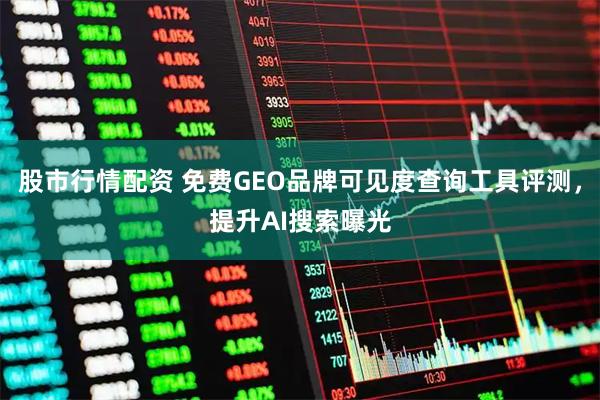 股市行情配资 免费GEO品牌可见度查询工具评测，提升AI搜索曝光