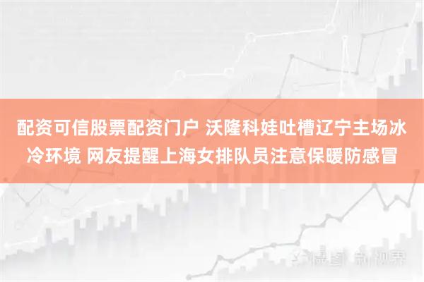 配资可信股票配资门户 沃隆科娃吐槽辽宁主场冰冷环境 网友提醒上海女排队员注意保暖防感冒
