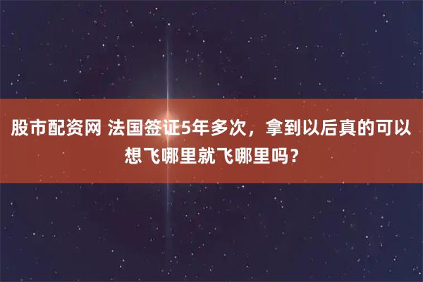股市配资网 法国签证5年多次，拿到以后真的可以想飞哪里就飞哪里吗？