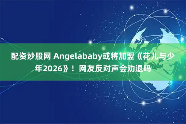 配资炒股网 Angelababy或将加盟《花儿与少年2026》！网友反对声会劝退吗