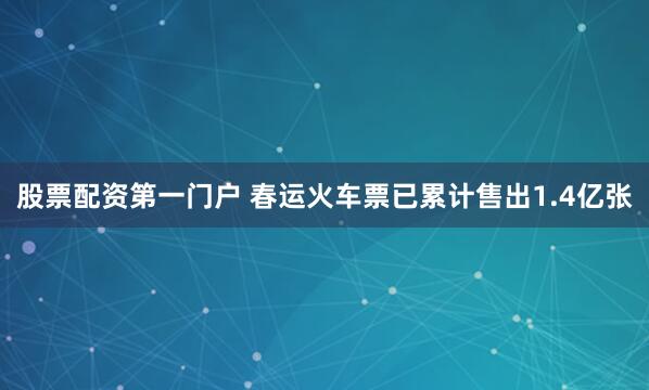 股票配资第一门户 春运火车票已累计售出1.4亿张