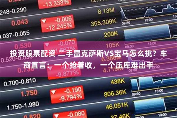 投资股票配资 二手雷克萨斯VS宝马怎么挑？车商直言：一个抢着收，一个压库难出手