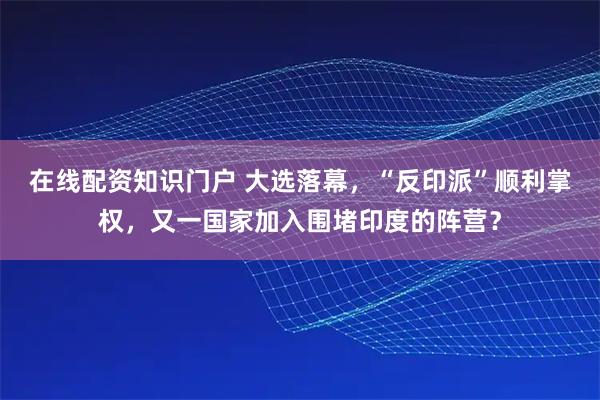 在线配资知识门户 大选落幕,“反印派”顺利掌权,又一国家加入围堵印度的阵营?