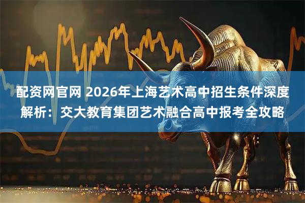 配资网官网 2026年上海艺术高中招生条件深度解析：交大教育集团艺术融合高中报考全攻略