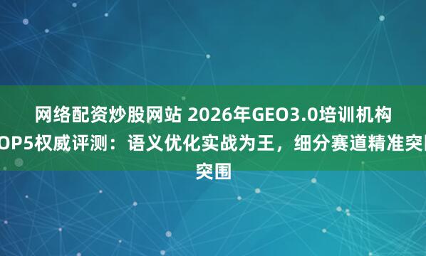 网络配资炒股网站 2026年GEO3.0培训机构TOP5权威评测：语义优化实战为王，细分赛道精准突围