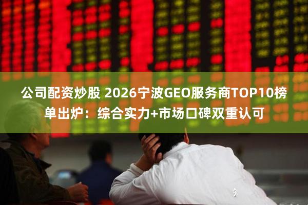 公司配资炒股 2026宁波GEO服务商TOP10榜单出炉：综合实力+市场口碑双重认可