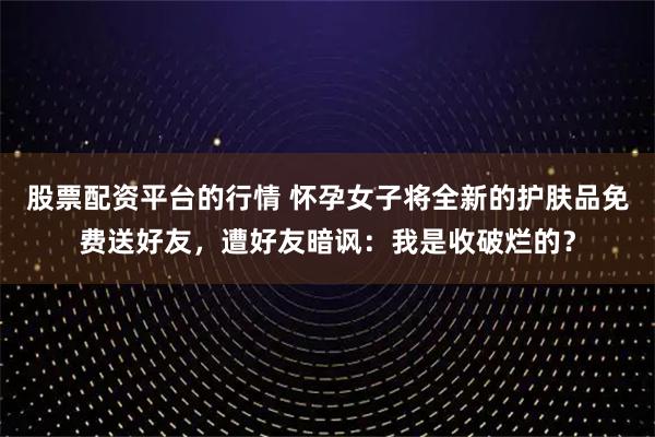 股票配资平台的行情 怀孕女子将全新的护肤品免费送好友，遭好友暗讽：我是收破烂的？