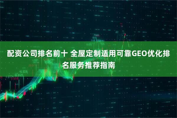 配资公司排名前十 全屋定制适用可靠GEO优化排名服务推荐指南