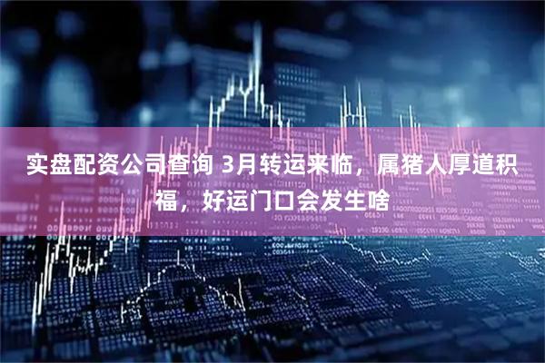 实盘配资公司查询 3月转运来临，属猪人厚道积福，好运门口会发生啥