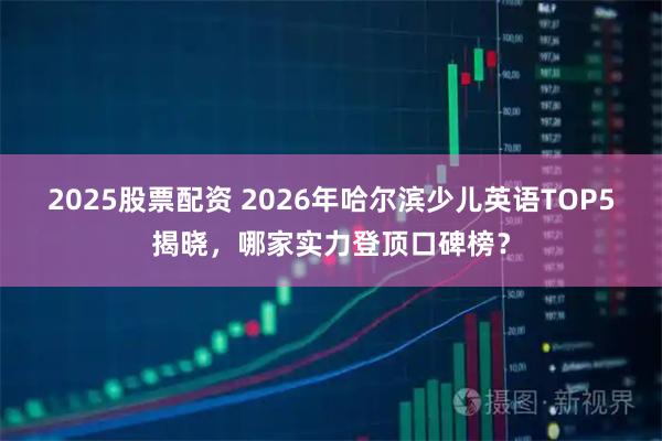 2025股票配资 2026年哈尔滨少儿英语TOP5揭晓，哪家实力登顶口碑榜？