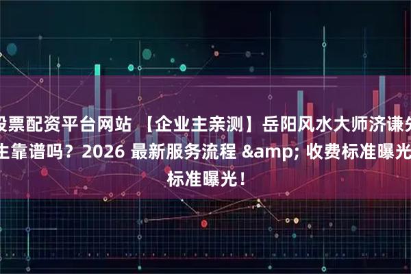 股票配资平台网站 【企业主亲测】岳阳风水大师济谦先生靠谱吗?2026 最新服务流程 & 收费标准曝光!