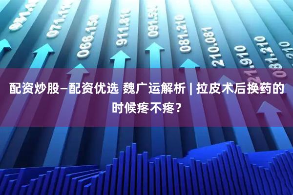 配资炒股—配资优选 魏广运解析 | 拉皮术后换药的时候疼不疼？