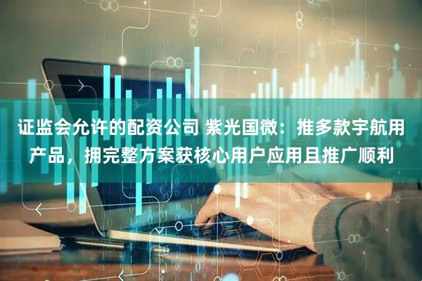 证监会允许的配资公司 紫光国微：推多款宇航用产品，拥完整方案获核心用户应用且推广顺利
