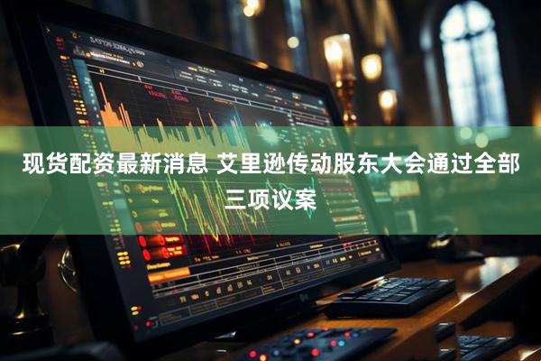 现货配资最新消息 艾里逊传动股东大会通过全部三项议案