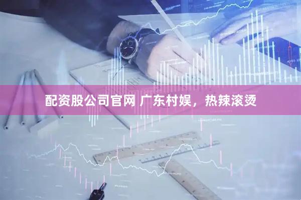 配资股公司官网 广东村娱,热辣滚烫