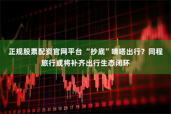 正规股票配资官网平台 “抄底”嘀嗒出行？同程旅行或将补齐出行生态闭环