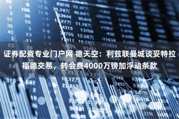 证券配资专业门户网 德天空：利兹联曼城谈妥特拉福德交易，转会费4000万镑加浮动条款