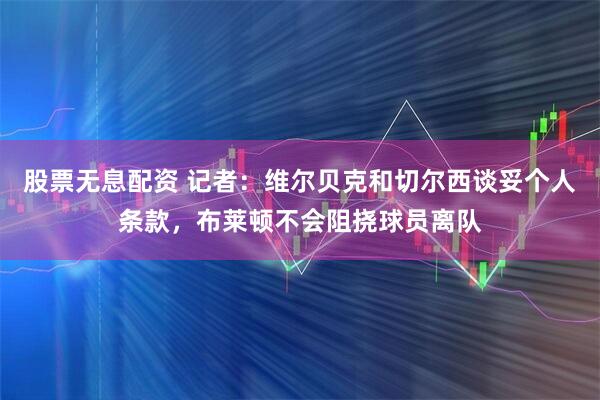 股票无息配资 记者：维尔贝克和切尔西谈妥个人条款，布莱顿不会阻挠球员离队