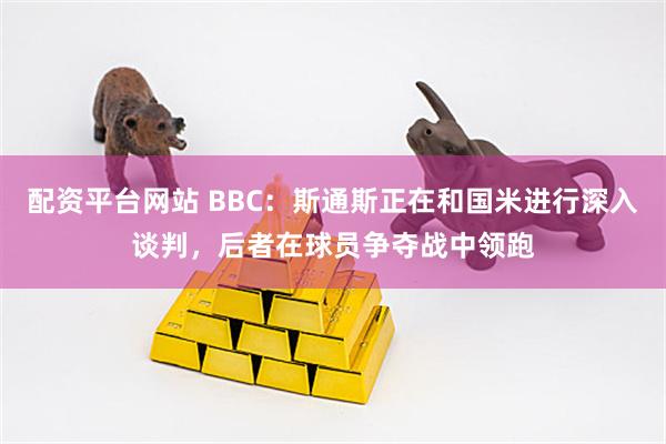 配资平台网站 BBC：斯通斯正在和国米进行深入谈判，后者在球员争夺战中领跑